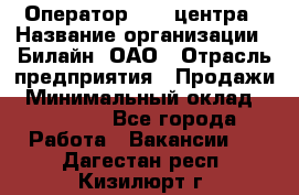 Оператор Call-центра › Название организации ­ Билайн, ОАО › Отрасль предприятия ­ Продажи › Минимальный оклад ­ 15 000 - Все города Работа » Вакансии   . Дагестан респ.,Кизилюрт г.